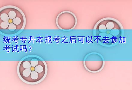統考專升本報考之后可以不去參加考試嗎？