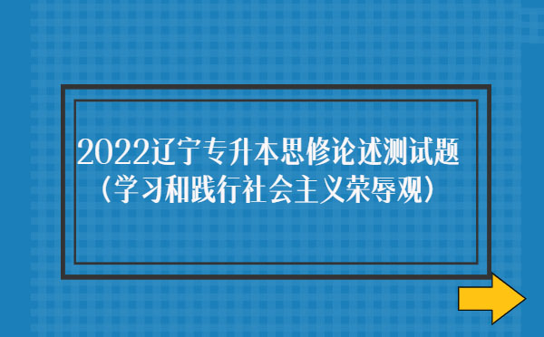 2022遼寧專升本思修論述測試題(學習和踐行社會主義榮辱觀) 2022遼寧專升本思修論述測試題(學習和踐行社會主義榮辱觀)