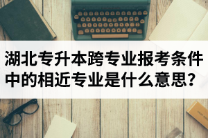 湖北省普通專升本跨專業報考條件中的“相近專業”是什么意思？