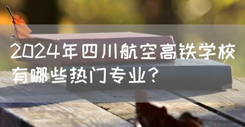 2024年四川航空高鐵學校有哪些熱門專業？(圖1)