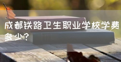 成都鐵路衛生職業學校學費多少？(圖1)