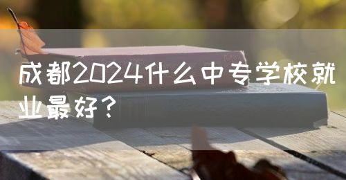 成都2024什么中專學校就業最好？(圖1)