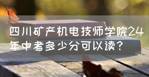 四川礦產機電技師學院24年中考多少分可以讀？(圖1)