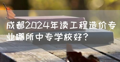 成都2024年讀工程造價專業哪所中專學校好？(圖1)