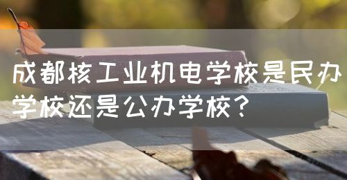 成都核工業機電學校是民辦學校還是公辦學校？(圖1)