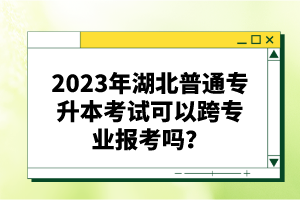 2023年湖北普通專升本考試可以跨專業報考嗎？