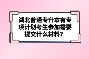 湖北普通專升本有專項計劃考生參加需要提交什么材料？