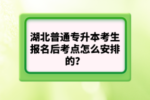 湖北普通專升本考生報名后考點怎么安排的？