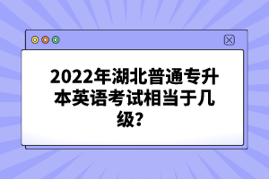 2022年湖北普通專升本英語考試相當于幾級？