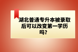 湖北普通專升本被錄取后可以改變第一學歷嗎？