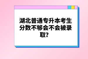 湖北普通專升本考生分數不夠會不會被錄??？
