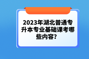 2023年湖北普通專升本專業基礎課考哪些內容？