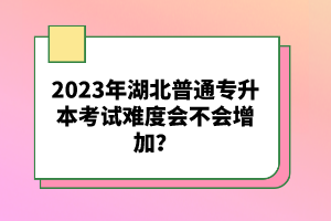 2023年湖北普通專升本考試難度會不會增加？