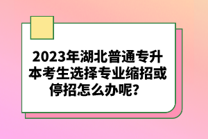 2023年湖北普通專升本考生選擇專業縮招或停招怎么辦呢？