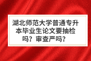 湖北師范大學普通專升本畢業生論文要抽檢嗎？審查嚴嗎？