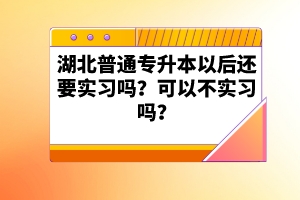 湖北普通專升本以后還要實習嗎？可以不實習嗎？