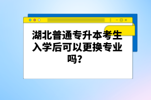 湖北普通專升本考生入學后可以更換專業嗎？