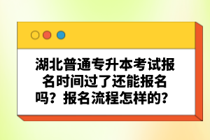 湖北普通專升本考試報名時間過了還能報名嗎？報名流程怎樣的？