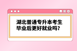 湖北普通專升本考生畢業后更好就業嗎？