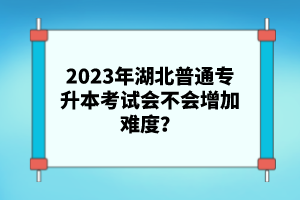 2023年湖北普通專升本考試會不會增加難度？