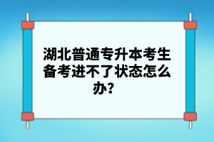 湖北普通專升本考生備考進不了狀態怎么辦？