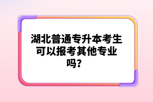 湖北普通專升本考生可以報考其他專業嗎？
