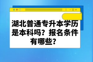 湖北普通專升本學歷是本科嗎？報名條件有哪些？