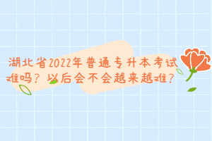 湖北省2022年普通專升本考試難嗎？以后會不會越來越難？