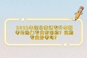 2022年湖北普通專升本報考的熱門專業有哪些？這些專業好考嗎？