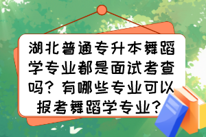 湖北普通專升本舞蹈學專業都是面試考查嗎？有哪些專業可以報考舞蹈學專業？