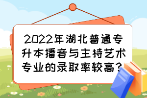 2022年湖北普通專升本播音與主持藝術專業的錄取率較高？