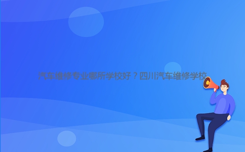 汽車維修專業哪所學校好？四川汽車維修學校