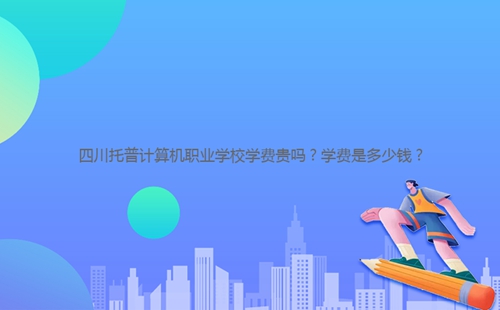 四川托普計算機職業學校學費貴嗎？學費是多少錢？