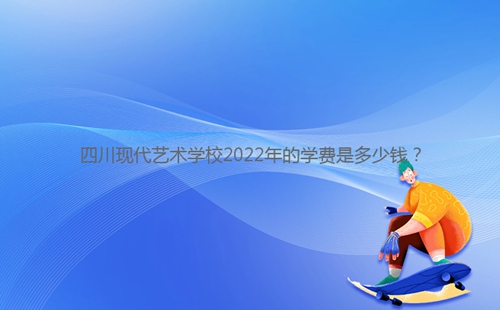 四川現代藝術學校2022年的學費是多少錢？