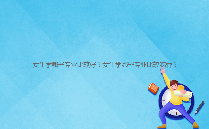 女生學哪些專業比較好？女生學哪些專業比較吃香？