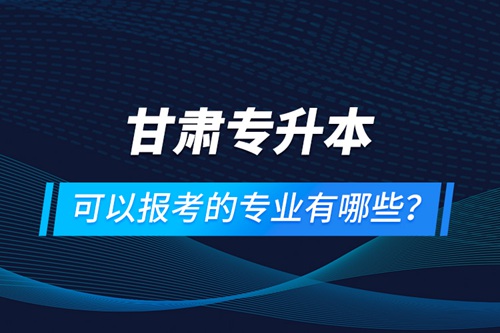 甘肅專升本可以報考的專業有哪些？