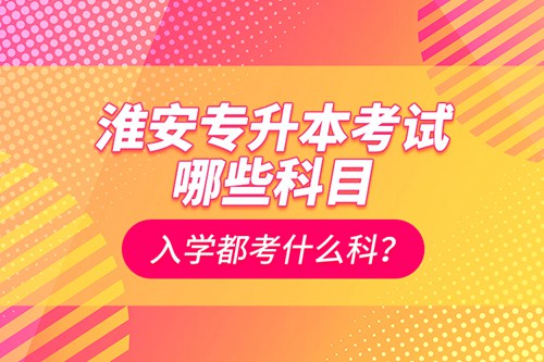 淮安專升本考試哪些科目？入學都考什么科？