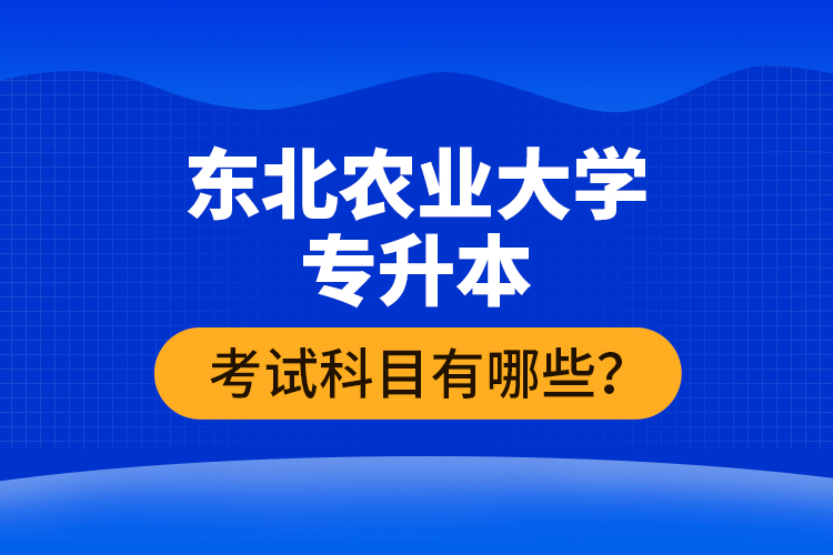 東北農業大學專升本考試科目有哪些？
