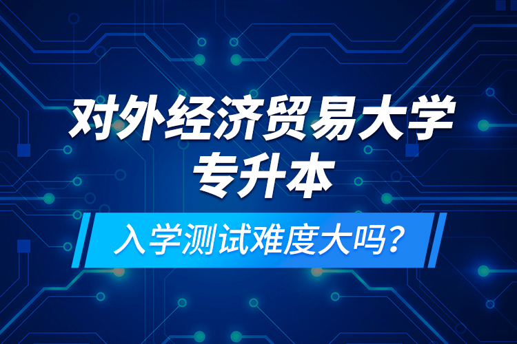 對外經濟貿易大學專升本入學測試難度大嗎？