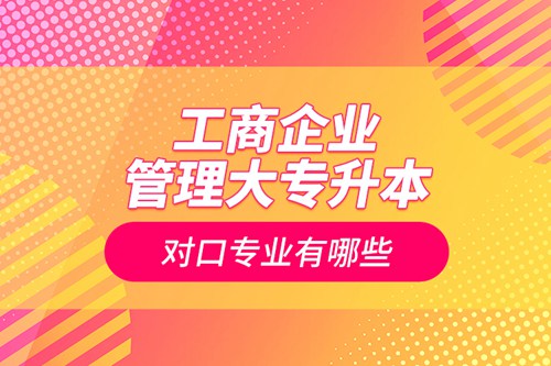 工商企業管理大專升本對口專業有哪些
