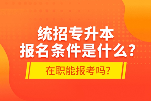 統招專升本報名條件是什么?在職能報考嗎?