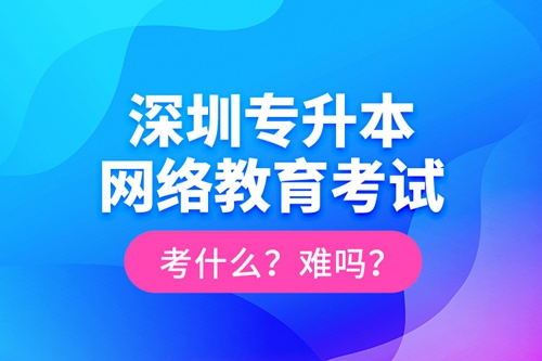 深圳專升本網絡教育考試考什么？難嗎？