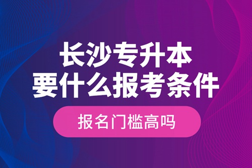長沙專升本要什么報考條件？報名門檻高嗎？