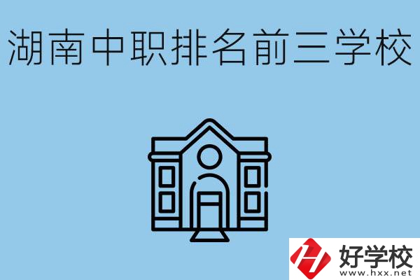 湖南省中職學校排名前三是哪幾所？具體位置在哪里？