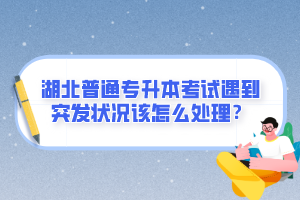 湖北普通專升本考試遇到突發狀況該怎么處理？