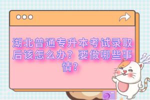 湖北普通專升本考試錄取后該怎么辦？要做哪些事情？