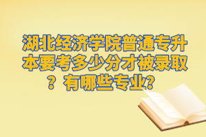 湖北經濟學院普通專升本要考多少分才被錄??？有哪些專業？