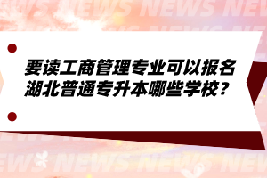 要讀工商管理專業可以報名湖北普通專升本哪些學校？