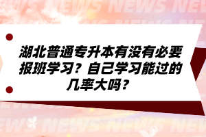 湖北普通專升本有沒有必要報班學習？自己學習能過的幾率大嗎？